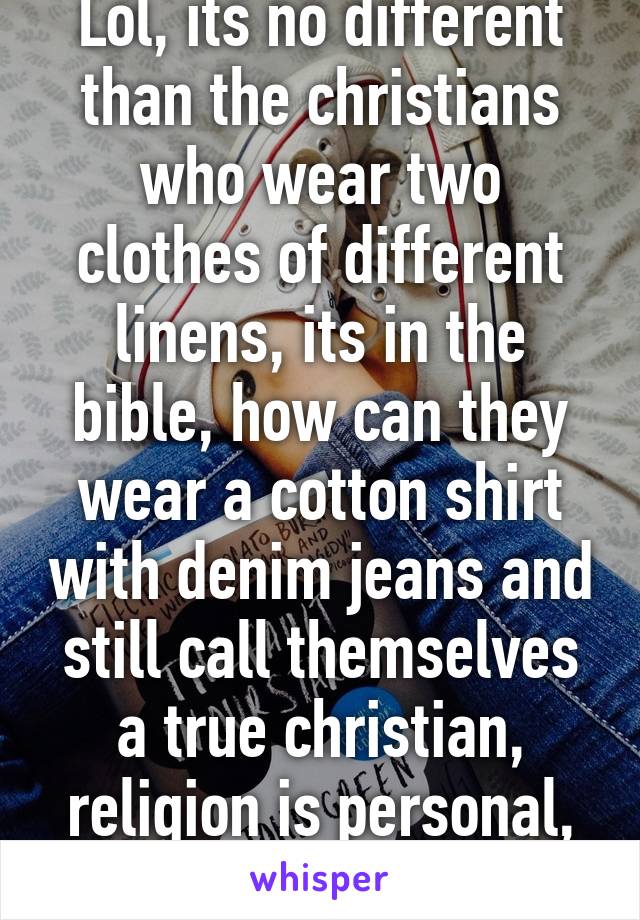 Lol, its no different than the christians who wear two clothes of different linens, its in the bible, how can they wear a cotton shirt with denim jeans and still call themselves a true christian, religion is personal, not a dogma