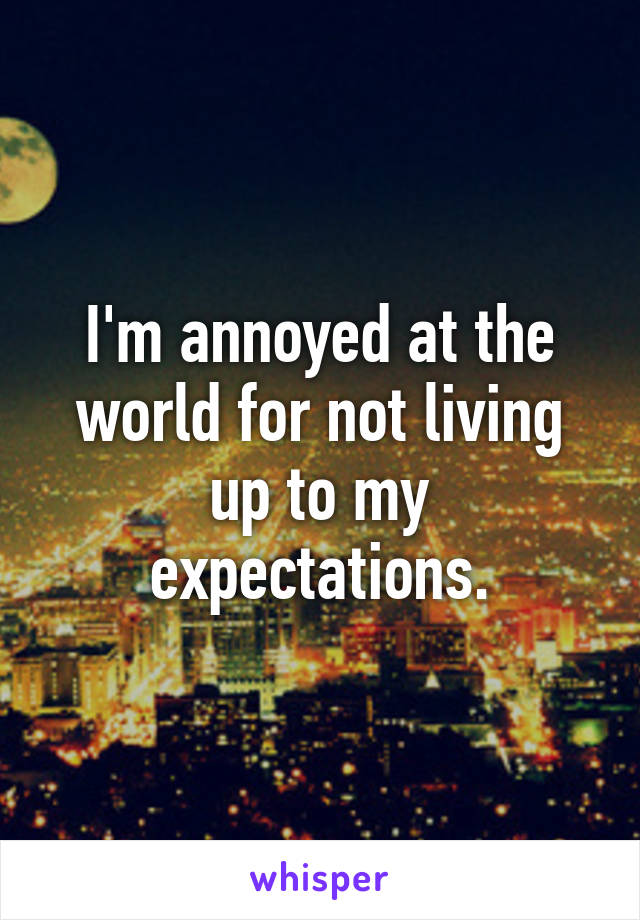 I'm annoyed at the world for not living up to my expectations.