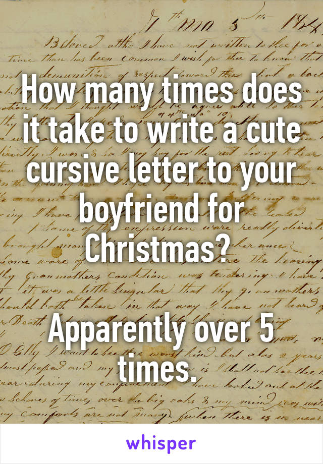 How many times does it take to write a cute cursive letter to your boyfriend for Christmas? 

Apparently over 5 times. 