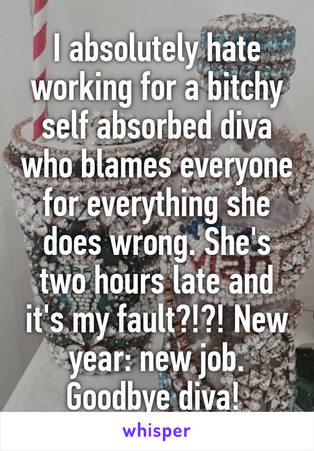 I absolutely hate working for a bitchy self absorbed diva who blames everyone for everything she does wrong. She's two hours late and it's my fault?!?! New year: new job. Goodbye diva! 