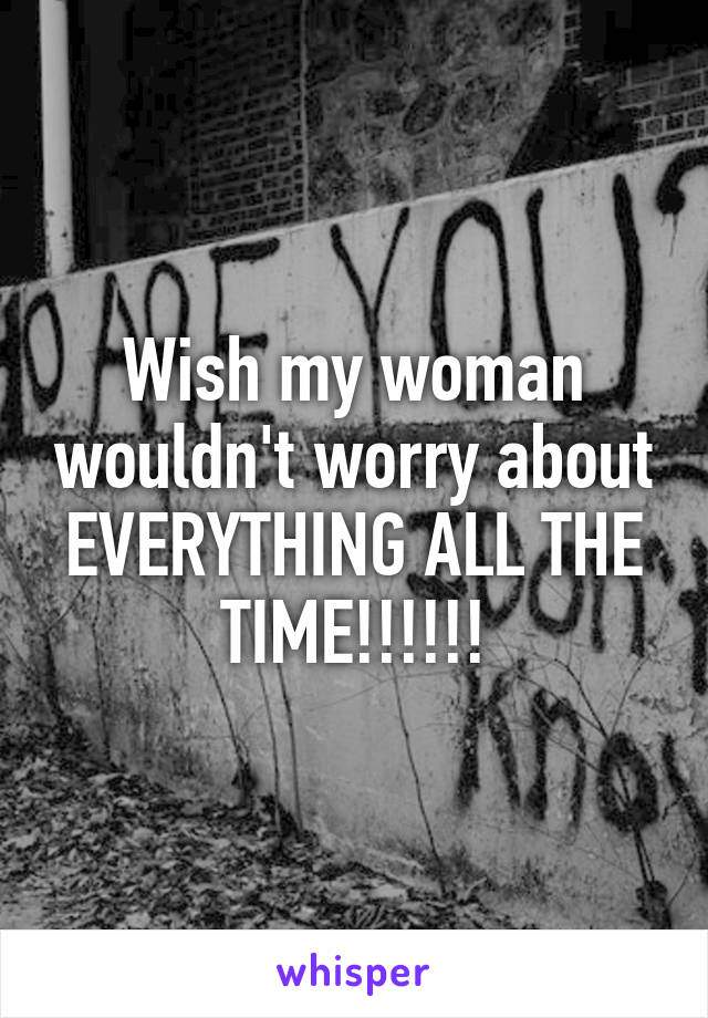 Wish my woman wouldn't worry about EVERYTHING ALL THE TIME!!!!!!