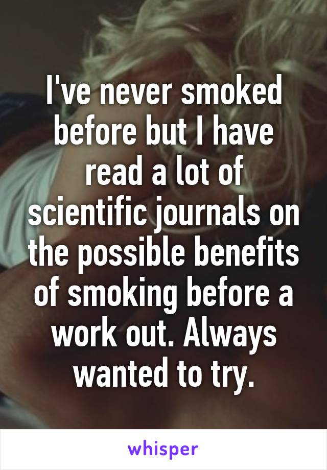I've never smoked before but I have read a lot of scientific journals on the possible benefits of smoking before a work out. Always wanted to try.