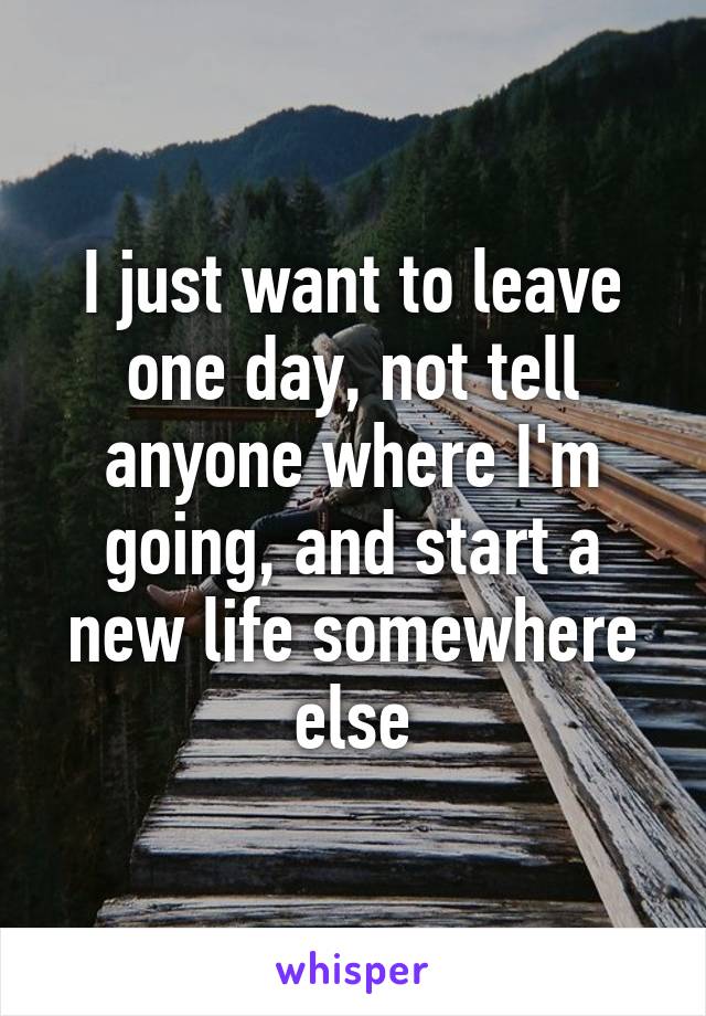 I just want to leave one day, not tell anyone where I'm going, and start a new life somewhere else
