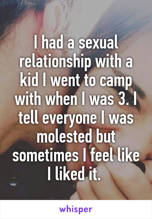 I had a sexual relationship with a kid I went to camp with when I was 3. I tell everyone I was molested but sometimes I feel like I liked it. 