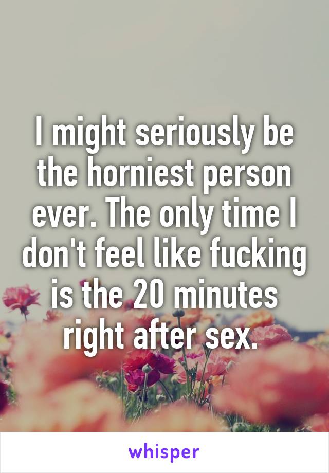 I might seriously be the horniest person ever. The only time I don't feel like fucking is the 20 minutes right after sex. 
