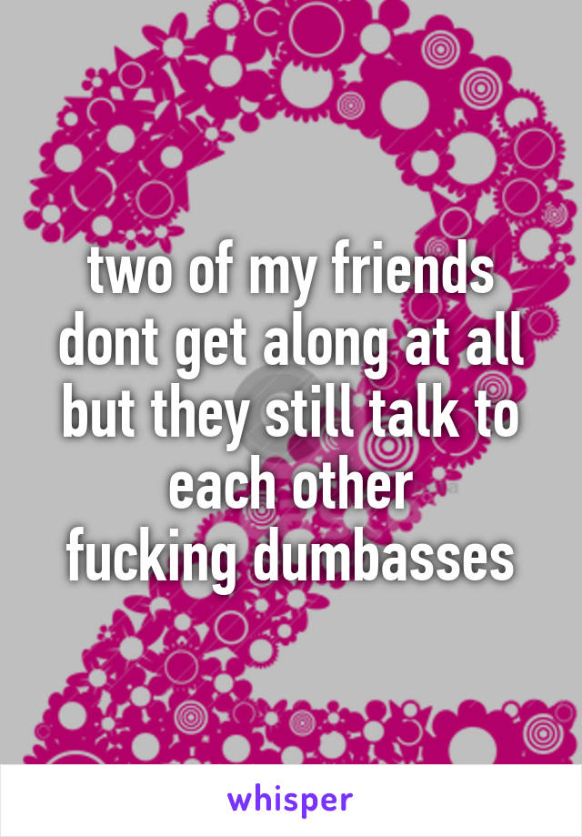 two of my friends dont get along at all but they still talk to each other
fucking dumbasses