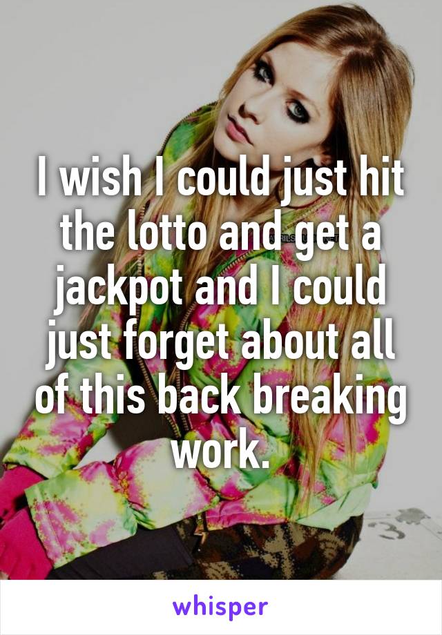 I wish I could just hit the lotto and get a jackpot and I could just forget about all of this back breaking work.