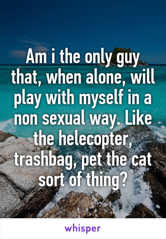 Am i the only guy that, when alone, will play with myself in a non sexual way. Like the helecopter, trashbag, pet the cat sort of thing?