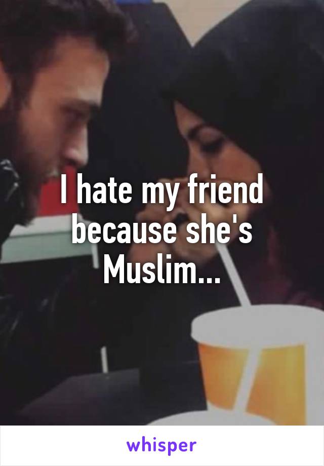 I hate my friend because she's Muslim...