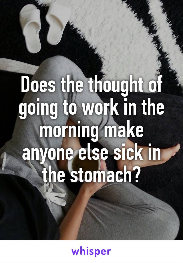 Does the thought of going to work in the morning make anyone else sick in the stomach?
