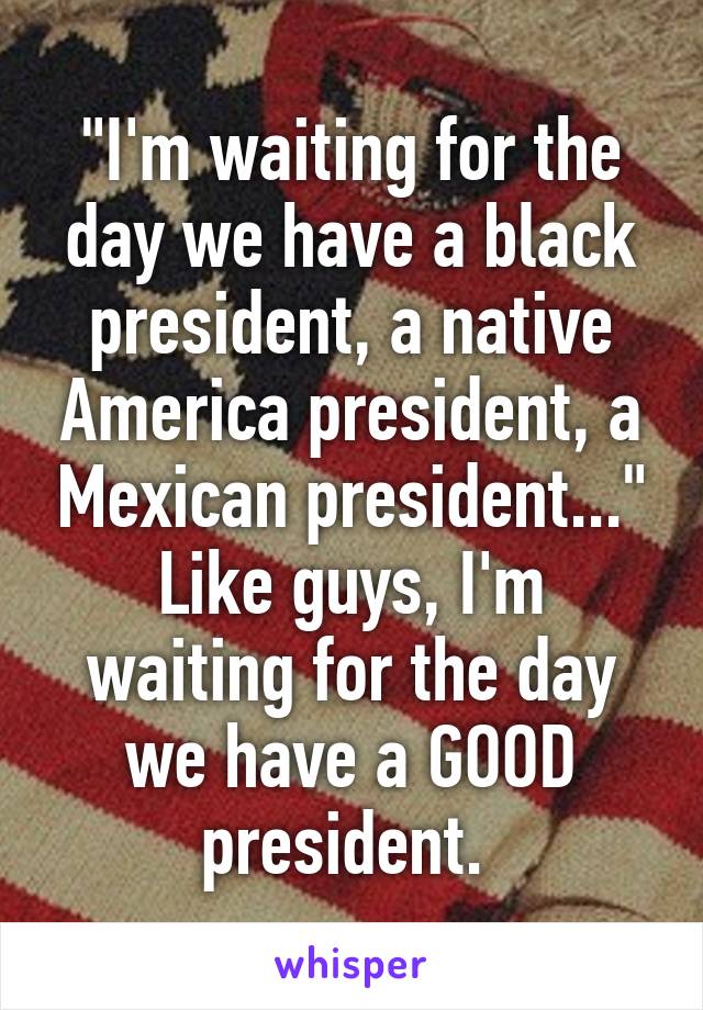 "I'm waiting for the day we have a black president, a native America president, a Mexican president..."
Like guys, I'm waiting for the day we have a GOOD president. 