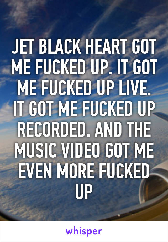 JET BLACK HEART GOT ME FUCKED UP. IT GOT ME FUCKED UP LIVE. IT GOT ME FUCKED UP RECORDED. AND THE MUSIC VIDEO GOT ME EVEN MORE FUCKED UP