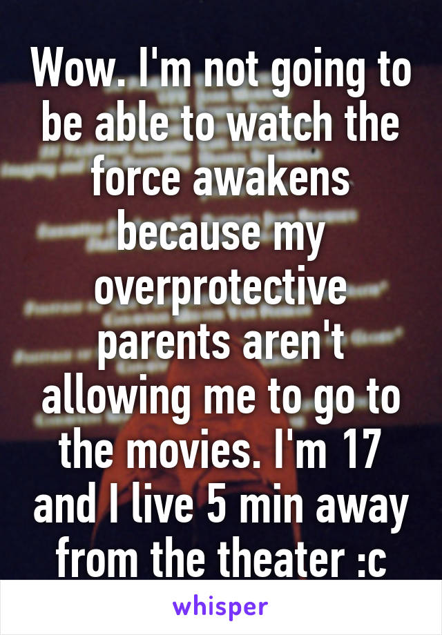 Wow. I'm not going to be able to watch the force awakens because my overprotective parents aren't allowing me to go to the movies. I'm 17 and I live 5 min away from the theater :c