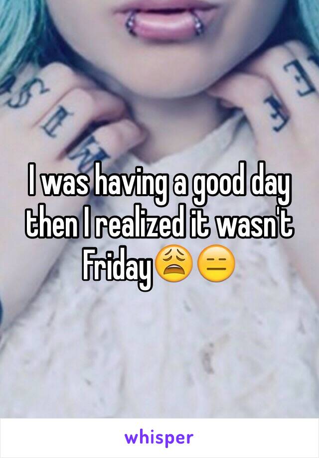 I was having a good day then I realized it wasn't Friday😩😑