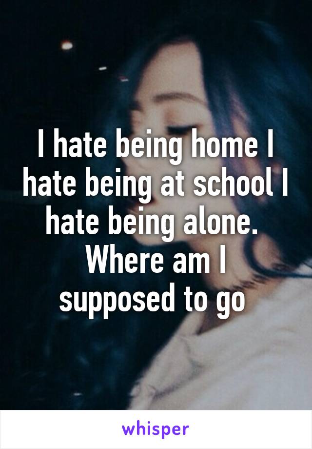 I hate being home I hate being at school I hate being alone. 
Where am I supposed to go 