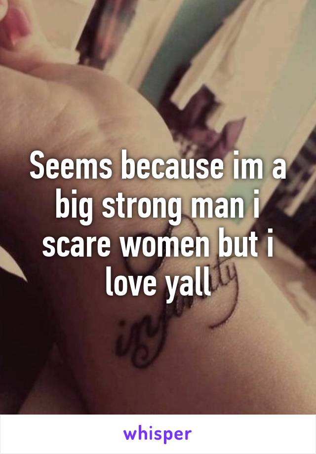 Seems because im a big strong man i scare women but i love yall