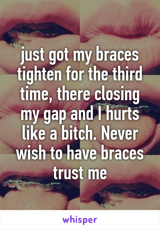 just got my braces tighten for the third time, there closing my gap and I hurts like a bitch. Never wish to have braces trust me