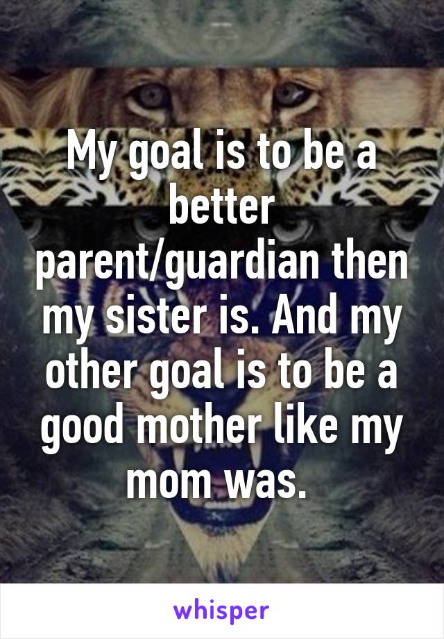 My goal is to be a better parent/guardian then my sister is. And my other goal is to be a good mother like my mom was. 