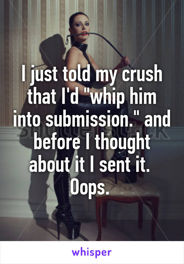 I just told my crush that I'd "whip him into submission." and before I thought about it I sent it.  Oops. 