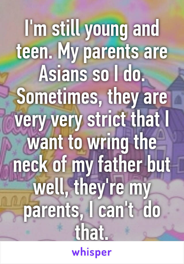 I'm still young and teen. My parents are Asians so I do. Sometimes, they are very very strict that I want to wring the neck of my father but well, they're my parents, I can't  do that.