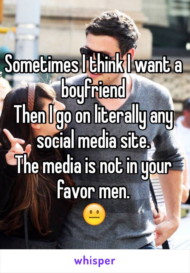 Sometimes I think I want a boyfriend
Then I go on literally any social media site.
The media is not in your favor men.
😐