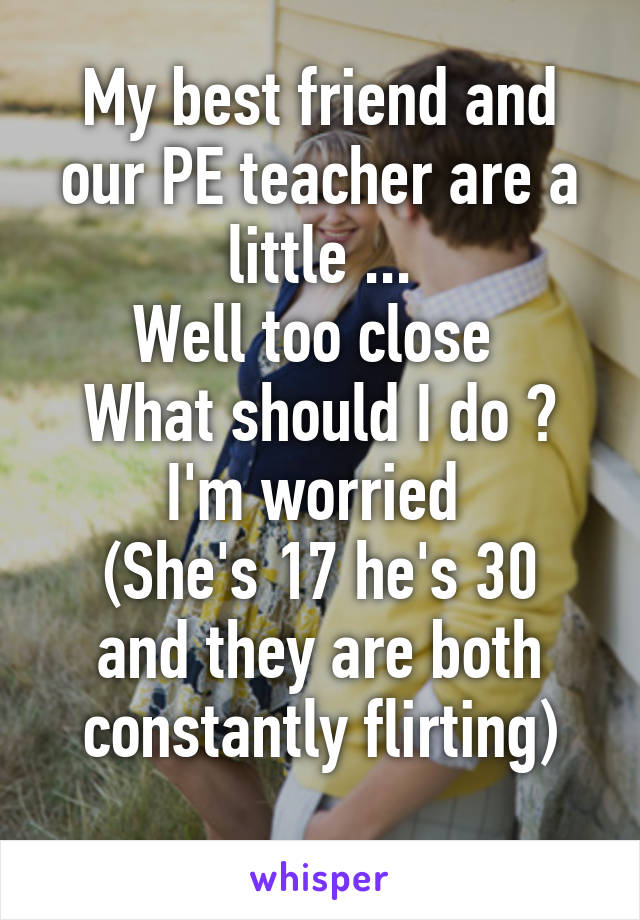 My best friend and our PE teacher are a little ...
Well too close 
What should I do ?
I'm worried 
(She's 17 he's 30 and they are both constantly flirting)
