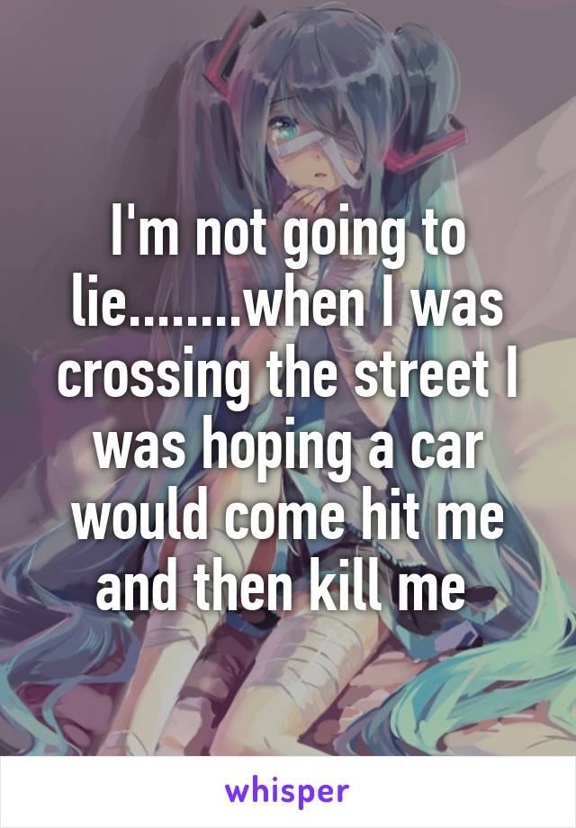 I'm not going to lie........when I was crossing the street I was hoping a car would come hit me and then kill me 