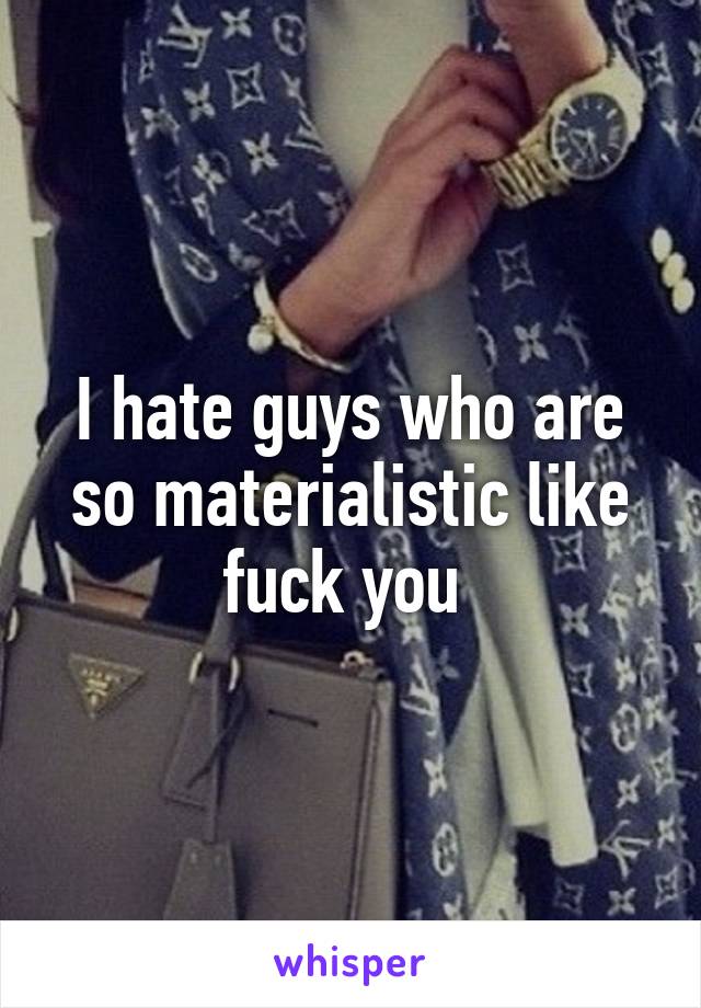 I hate guys who are so materialistic like fuck you 
