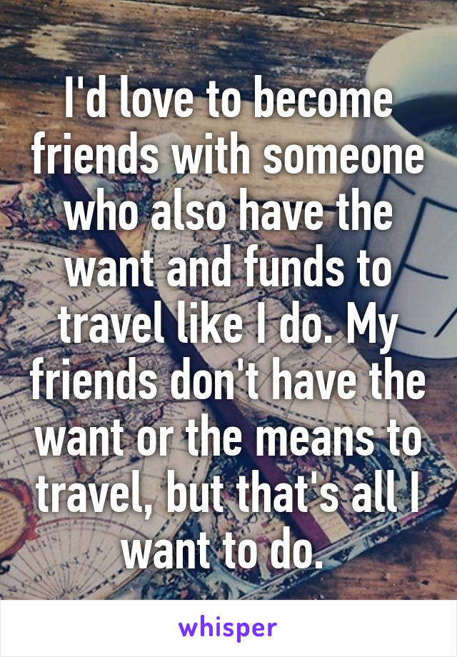 I'd love to become friends with someone who also have the want and funds to travel like I do. My friends don't have the want or the means to travel, but that's all I want to do. 