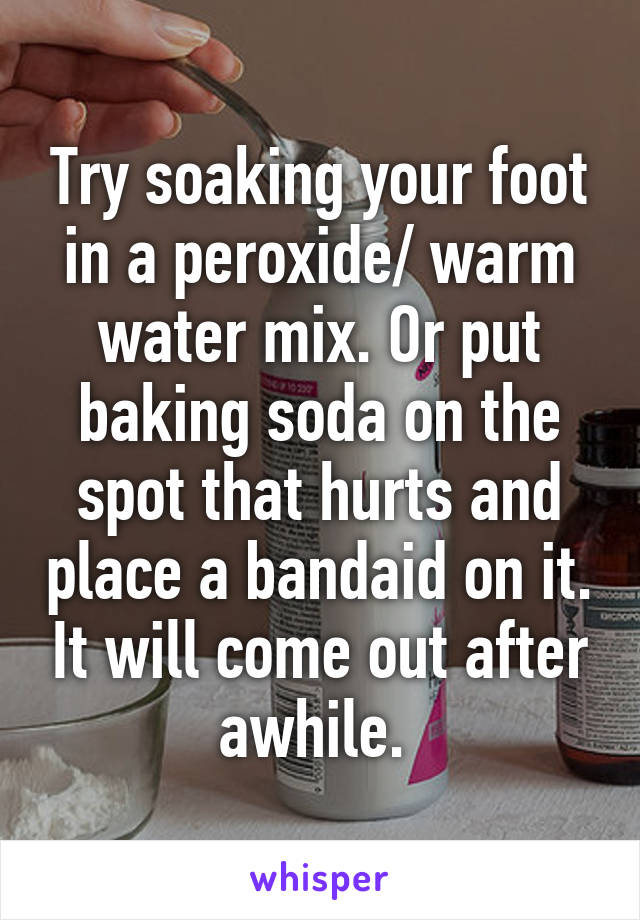 Try soaking your foot in a peroxide/ warm water mix. Or put baking soda on the spot that hurts and place a bandaid on it. It will come out after awhile. 