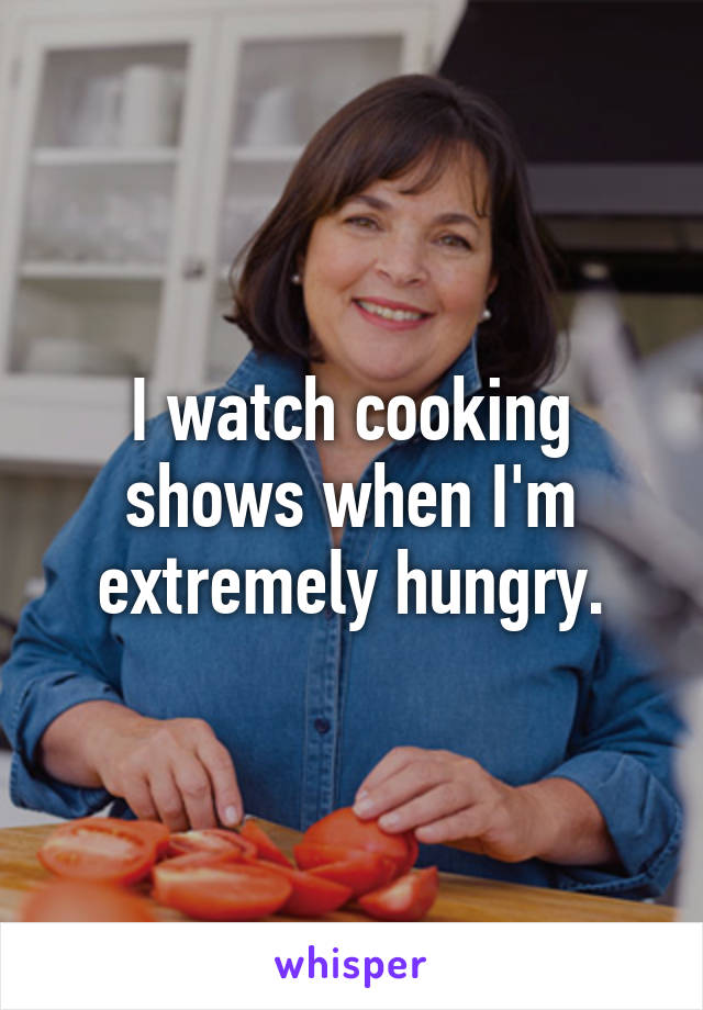 I watch cooking shows when I'm extremely hungry.