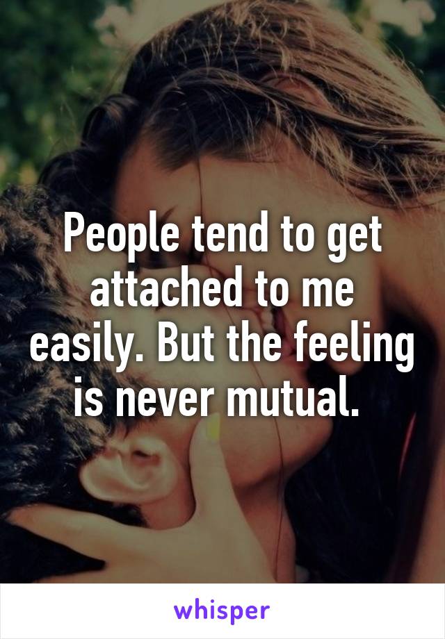 People tend to get attached to me easily. But the feeling is never mutual. 
