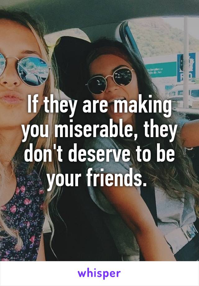 If they are making you miserable, they don't deserve to be your friends. 