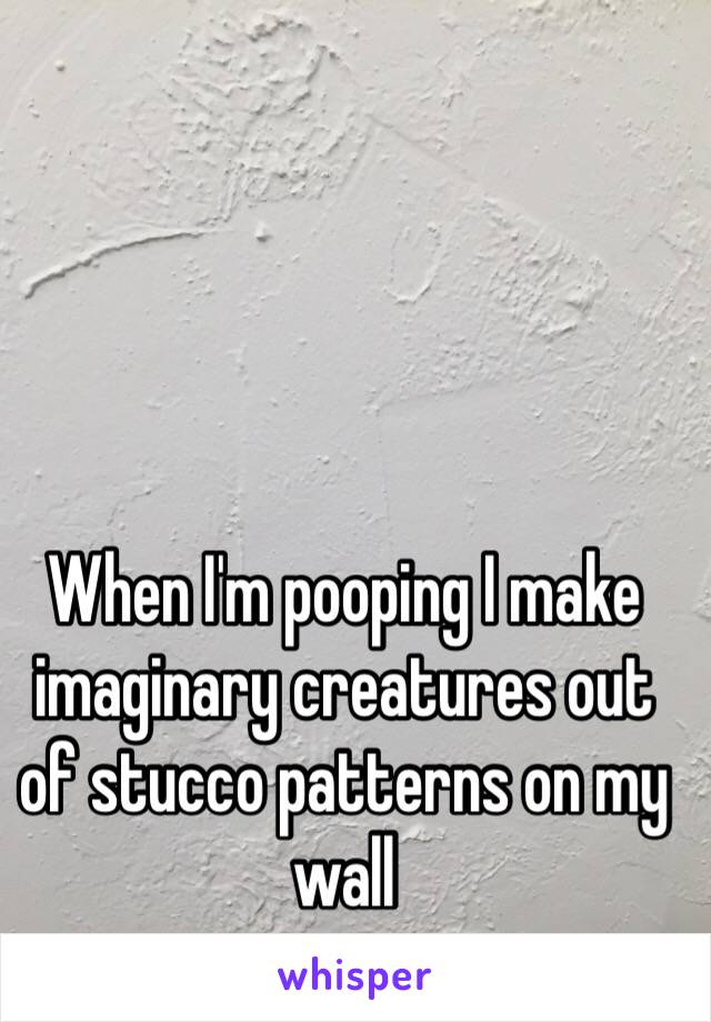 When I'm pooping I make imaginary creatures out of stucco patterns on my wall