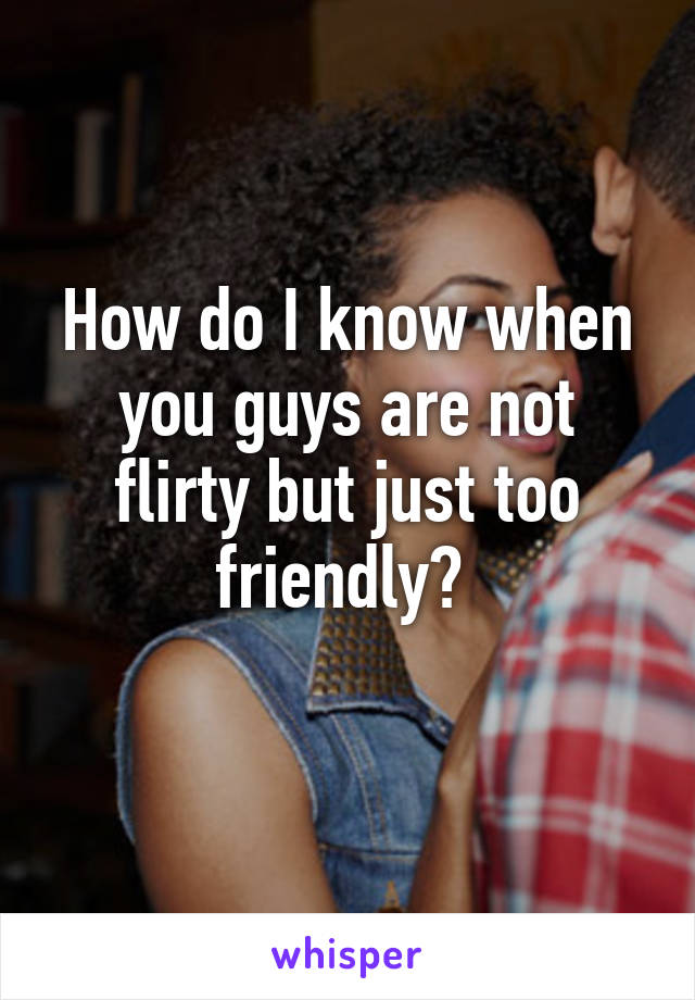 How do I know when you guys are not flirty but just too friendly? 
