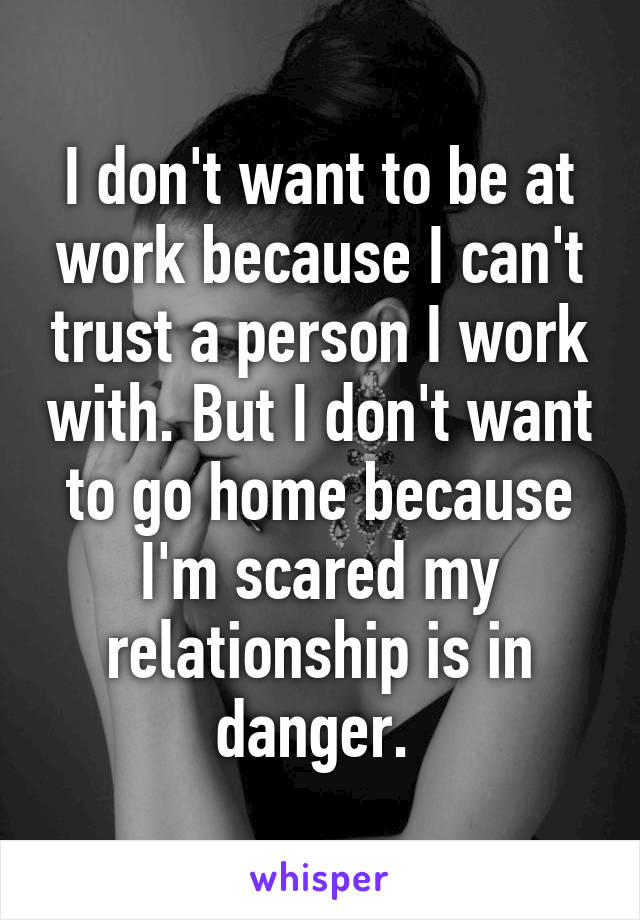 I don't want to be at work because I can't trust a person I work with. But I don't want to go home because I'm scared my relationship is in danger. 