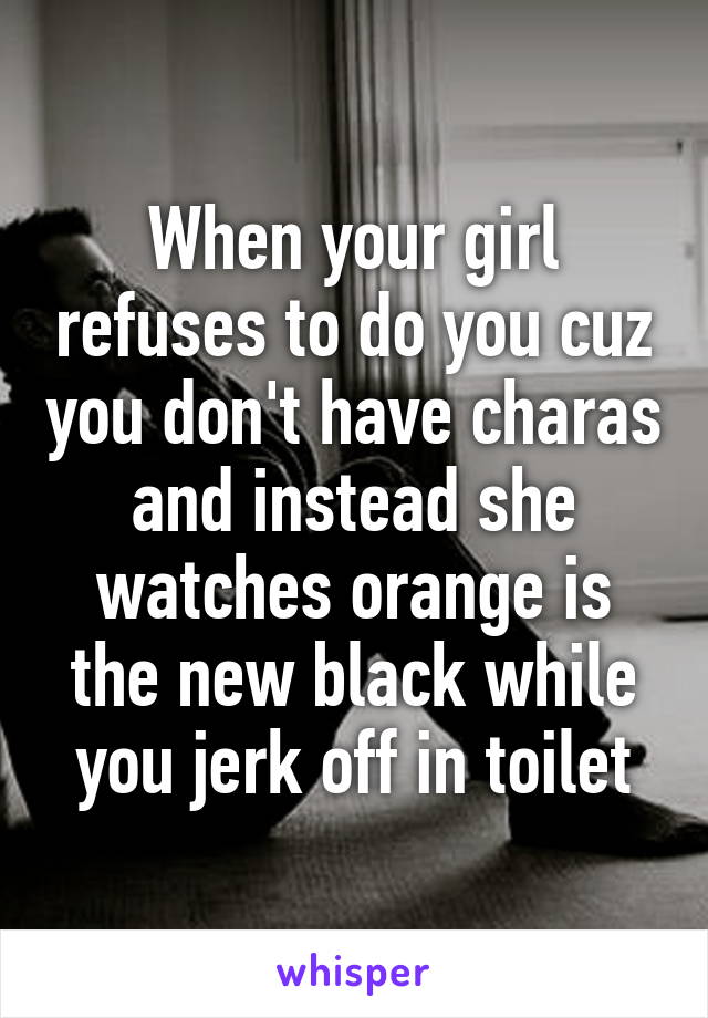 When your girl refuses to do you cuz you don't have charas and instead she watches orange is the new black while you jerk off in toilet