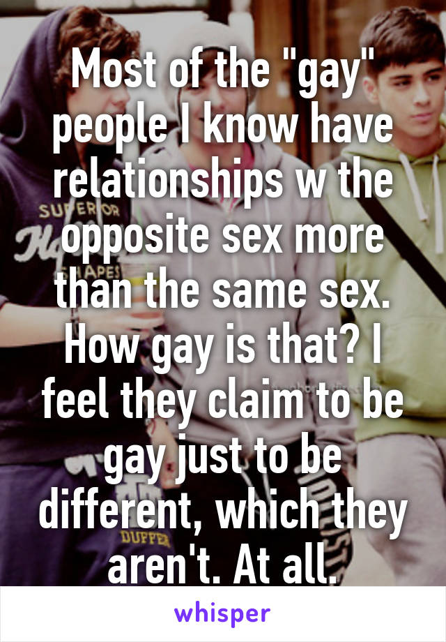 Most of the "gay" people I know have relationships w the opposite sex more than the same sex. How gay is that? I feel they claim to be gay just to be different, which they aren't. At all.