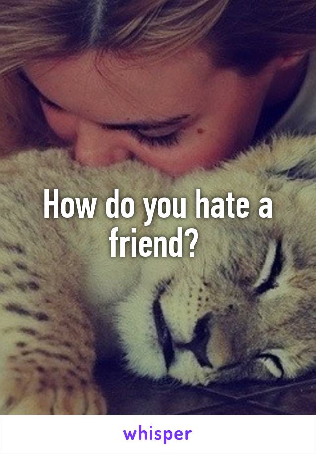 How do you hate a friend? 