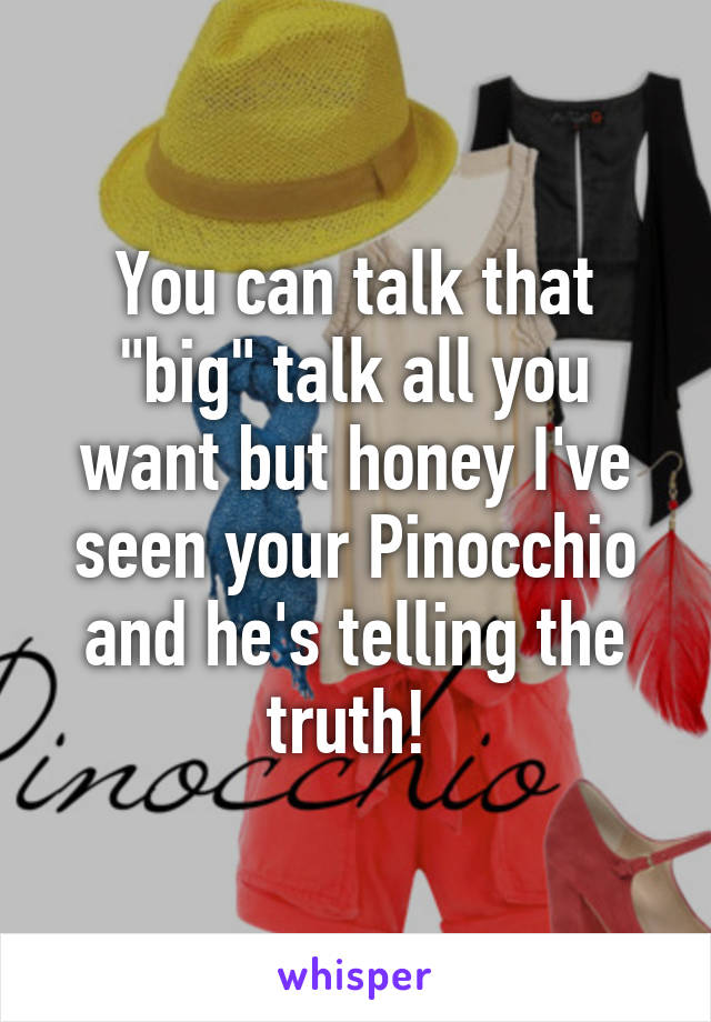 You can talk that "big" talk all you want but honey I've seen your Pinocchio and he's telling the truth! 