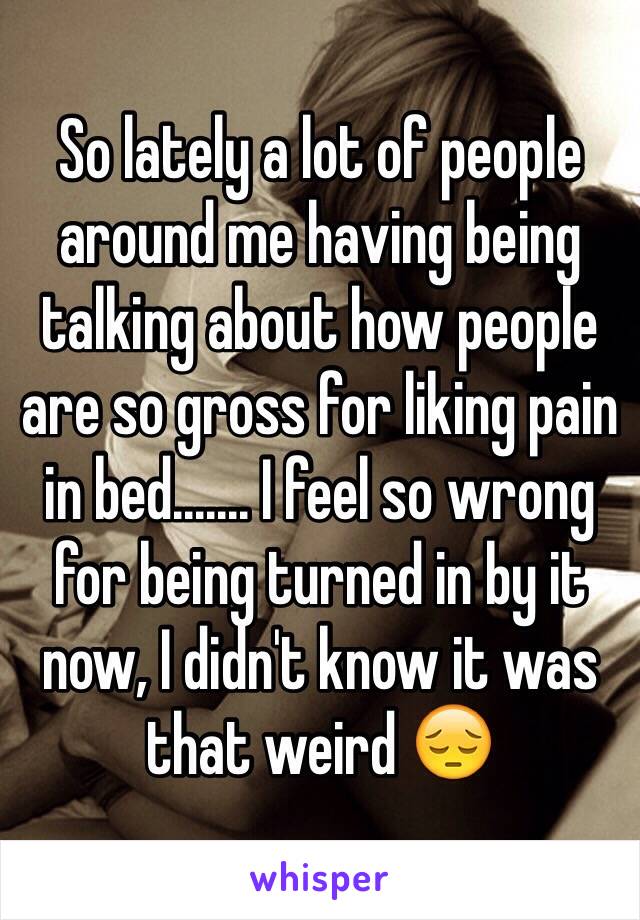 So lately a lot of people around me having being talking about how people are so gross for liking pain in bed....... I feel so wrong for being turned in by it now, I didn't know it was that weird 😔