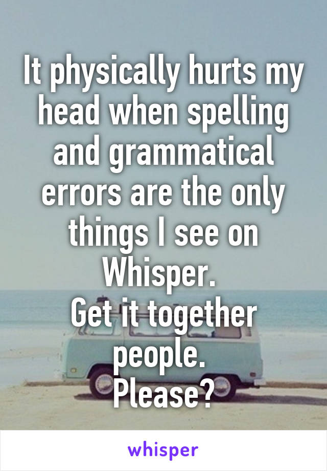 It physically hurts my head when spelling and grammatical errors are the only things I see on Whisper. 
Get it together people. 
Please?