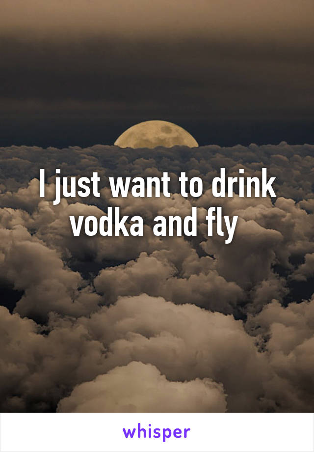 I just want to drink vodka and fly 
