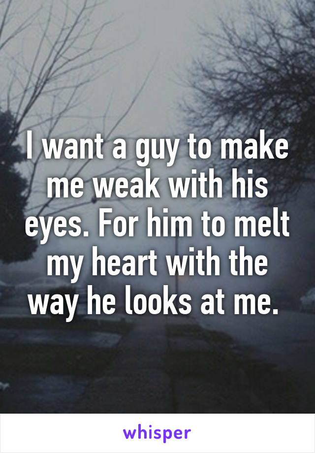 I want a guy to make me weak with his eyes. For him to melt my heart with the way he looks at me. 