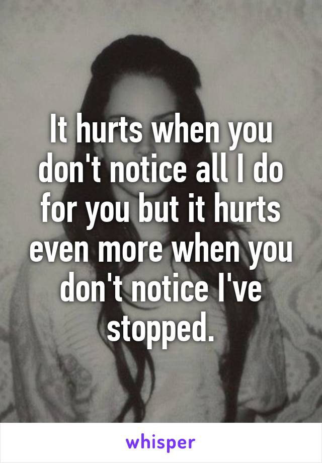 It hurts when you don't notice all I do for you but it hurts even more when you don't notice I've stopped.