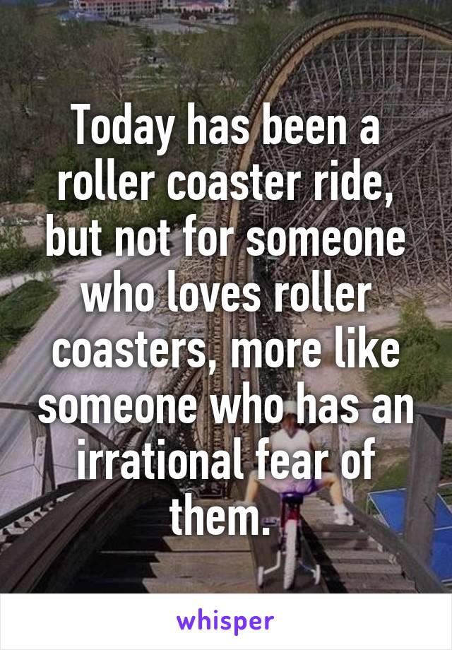 Today has been a roller coaster ride, but not for someone who loves roller coasters, more like someone who has an irrational fear of them. 