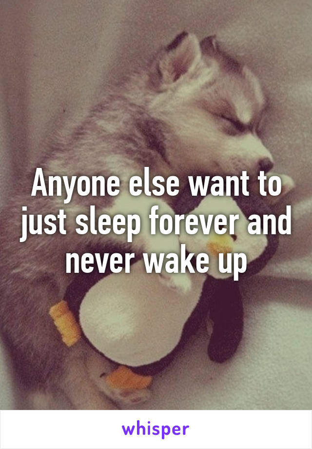Anyone else want to just sleep forever and never wake up