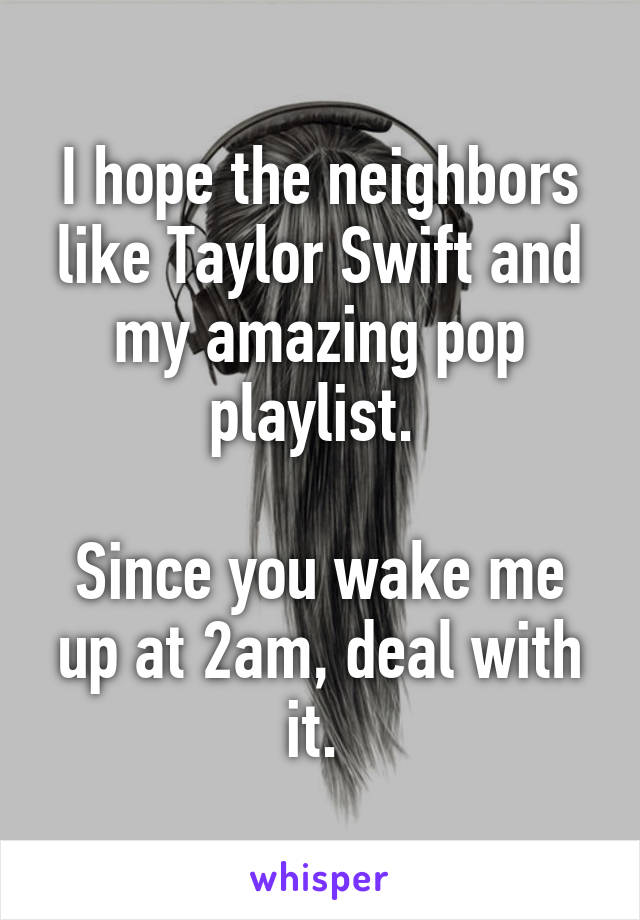I hope the neighbors like Taylor Swift and my amazing pop playlist. 

Since you wake me up at 2am, deal with it. 