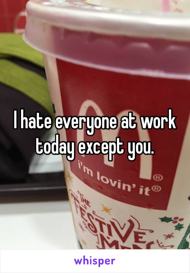 I hate everyone at work today except you. 