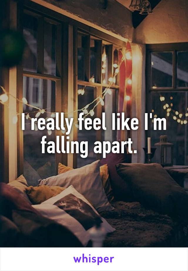 I really feel Iike I'm falling apart.  